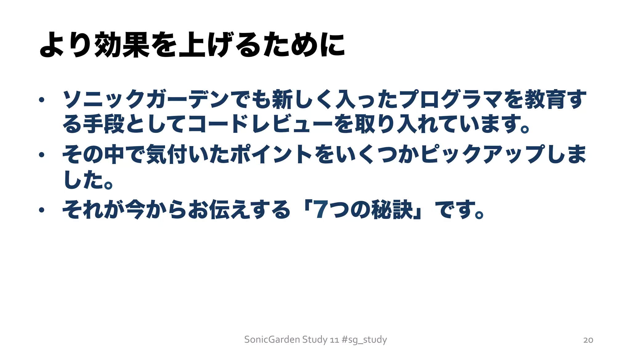 •  ソニックガーデンでも新しく入ったプログラマを教育す
る手段としてコードレビューを取り入れています。
•  その中で気付いたポイントをいくつかピックアップしま
した。
•  それが今からお伝えする「7つの秘訣」です。
より効果を上げるために
SonicGarden	
  Study	
  11	
  #sg_study	
   20	
  
 