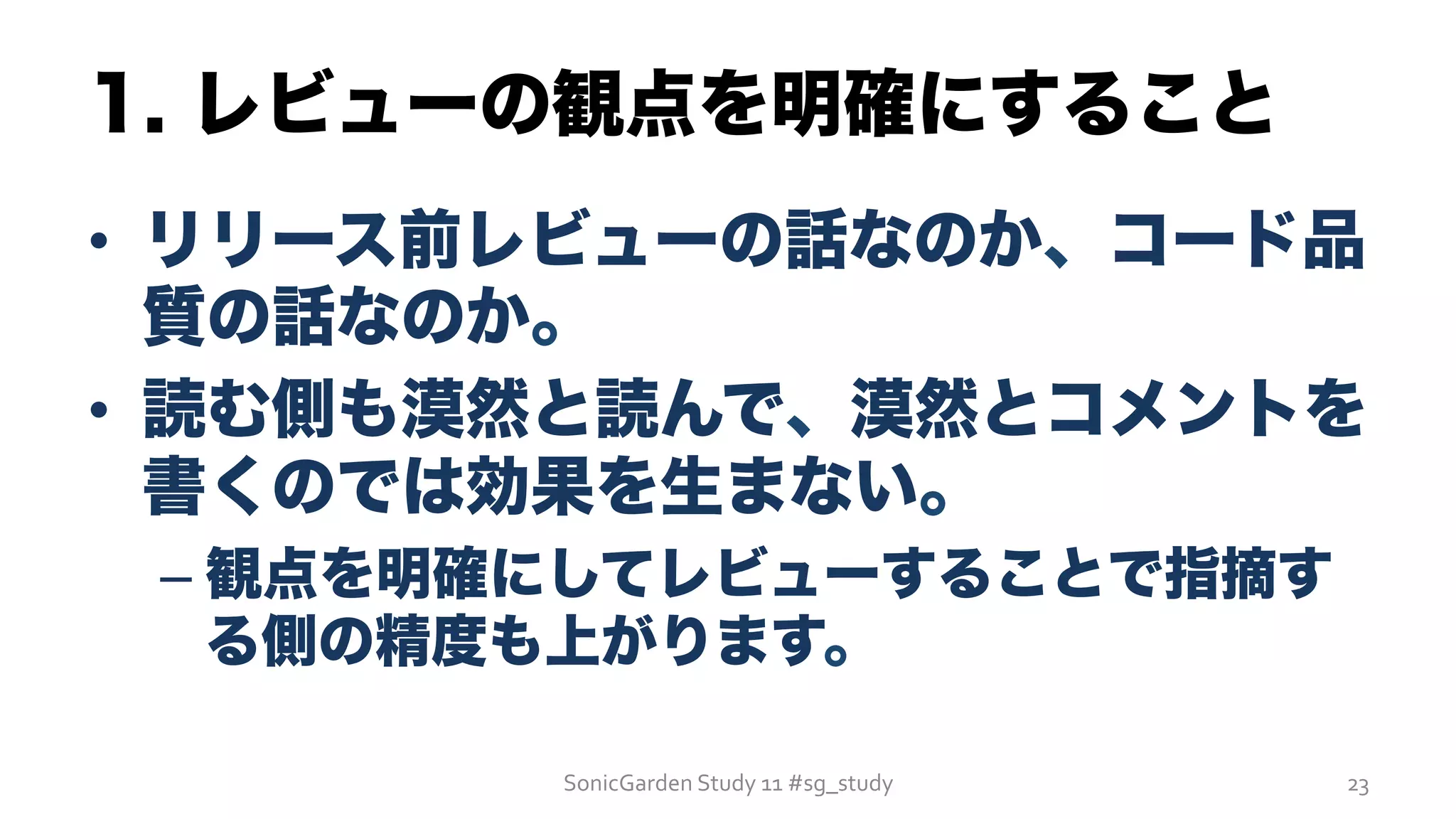 1. レビューの観点を明確にすること
•  リリース前レビューの話なのか、コード品
質の話なのか。
•  読む側も漠然と読んで、漠然とコメントを
書くのでは効果を生まない。
– 観点を明確にしてレビューすることで指摘す
る側の精度も上がります。
SonicGarden	
  Study	
  11	
  #sg_study	
   23	
  
 