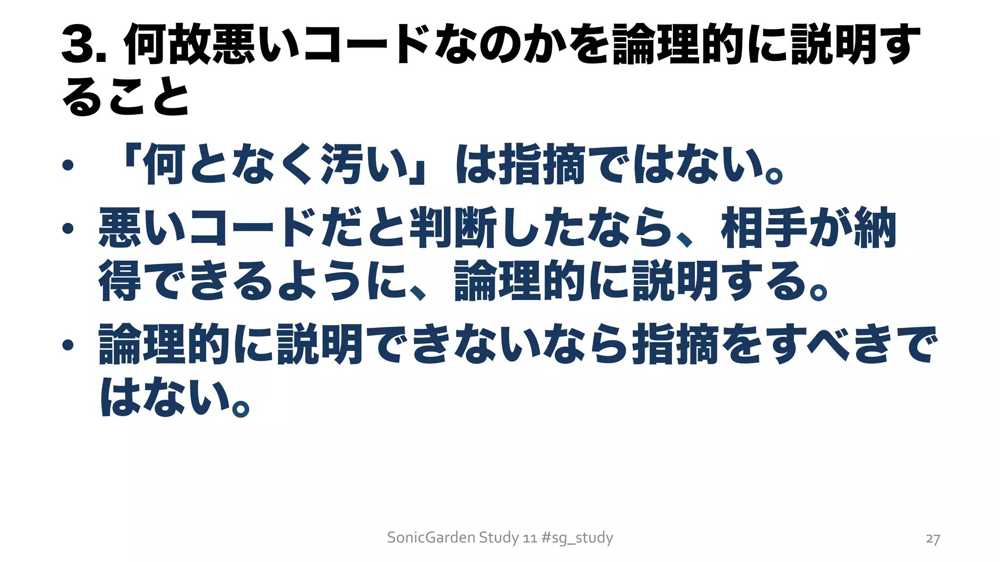 3. 何故悪いコードなのかを論理的に説明す
ること
•  「何となく汚い」は指摘ではない。
•  悪いコードだと判断したなら、相手が納
得できるように、論理的に説明する。
•  論理的に説明できないなら指摘をすべきで
はない。
SonicGarden	
  Study	
  11	
  #sg_study	
   27	
  
 