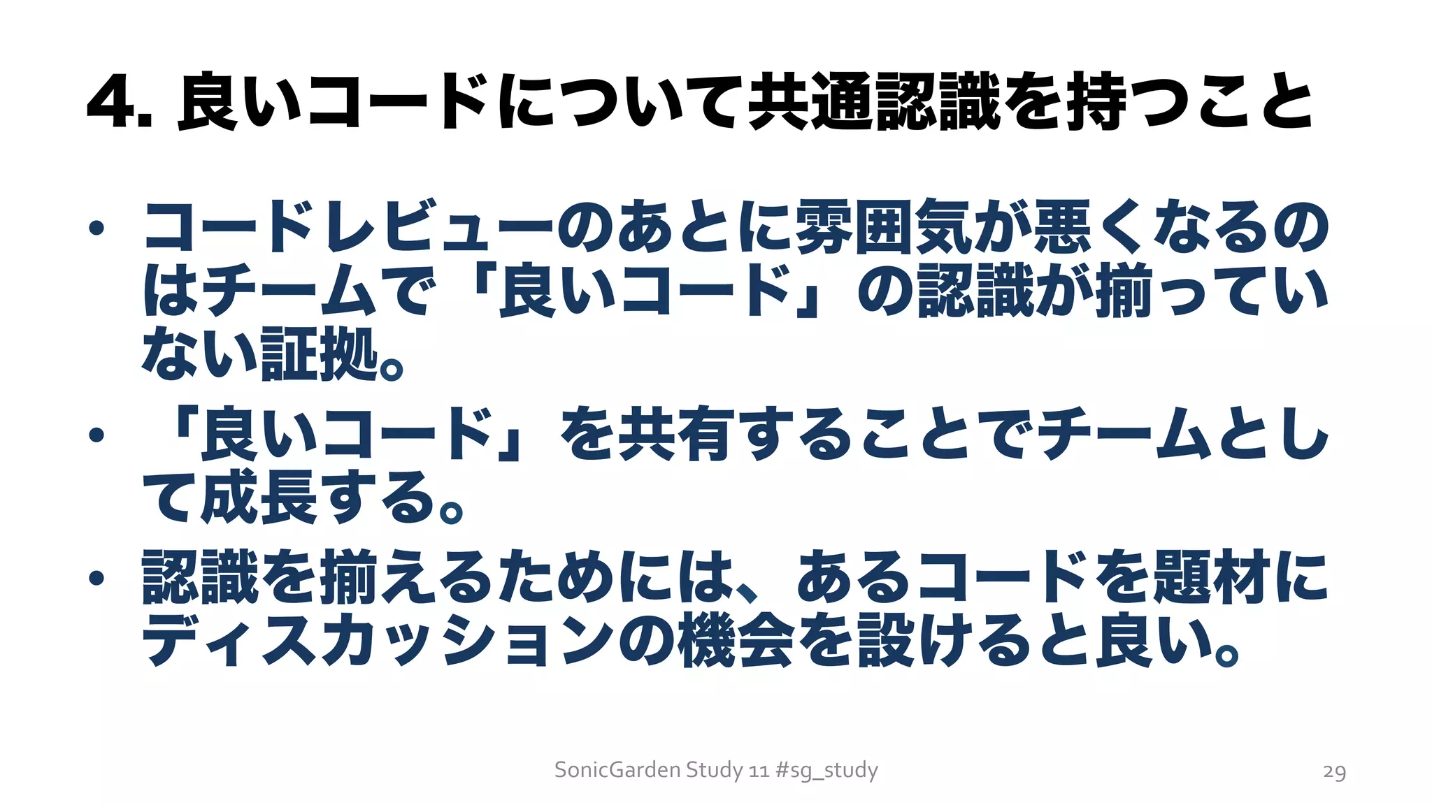 4. 良いコードについて共通認識を持つこと
•  コードレビューのあとに雰囲気が悪くなるの
はチームで「良いコード」の認識が揃ってい
ない証拠。
•  「良いコード」を共有することでチームとし
て成長する。
•  認識を揃えるためには、あるコードを題材に
ディスカッションの機会を設けると良い。
SonicGarden	
  Study	
  11	
  #sg_study	
   29	
  
 