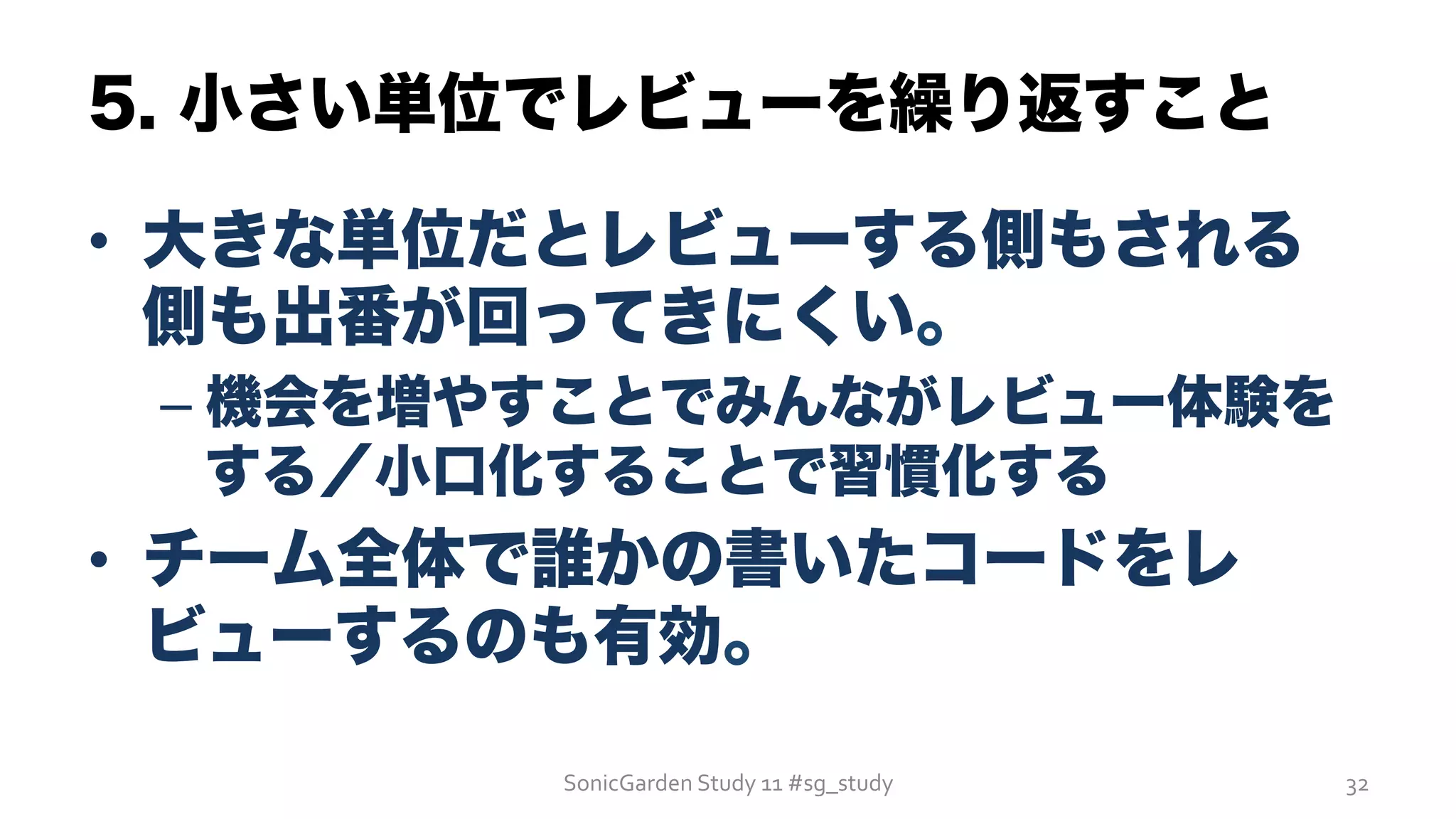 5. 小さい単位でレビューを繰り返すこと
•  大きな単位だとレビューする側もされる
側も出番が回ってきにくい。
– 機会を増やすことでみんながレビュー体験を
する／小口化することで習慣化する
•  チーム全体で誰かの書いたコードをレ
ビューするのも有効。
SonicGarden	
  Study	
  11	
  #sg_study	
   32	
  
 