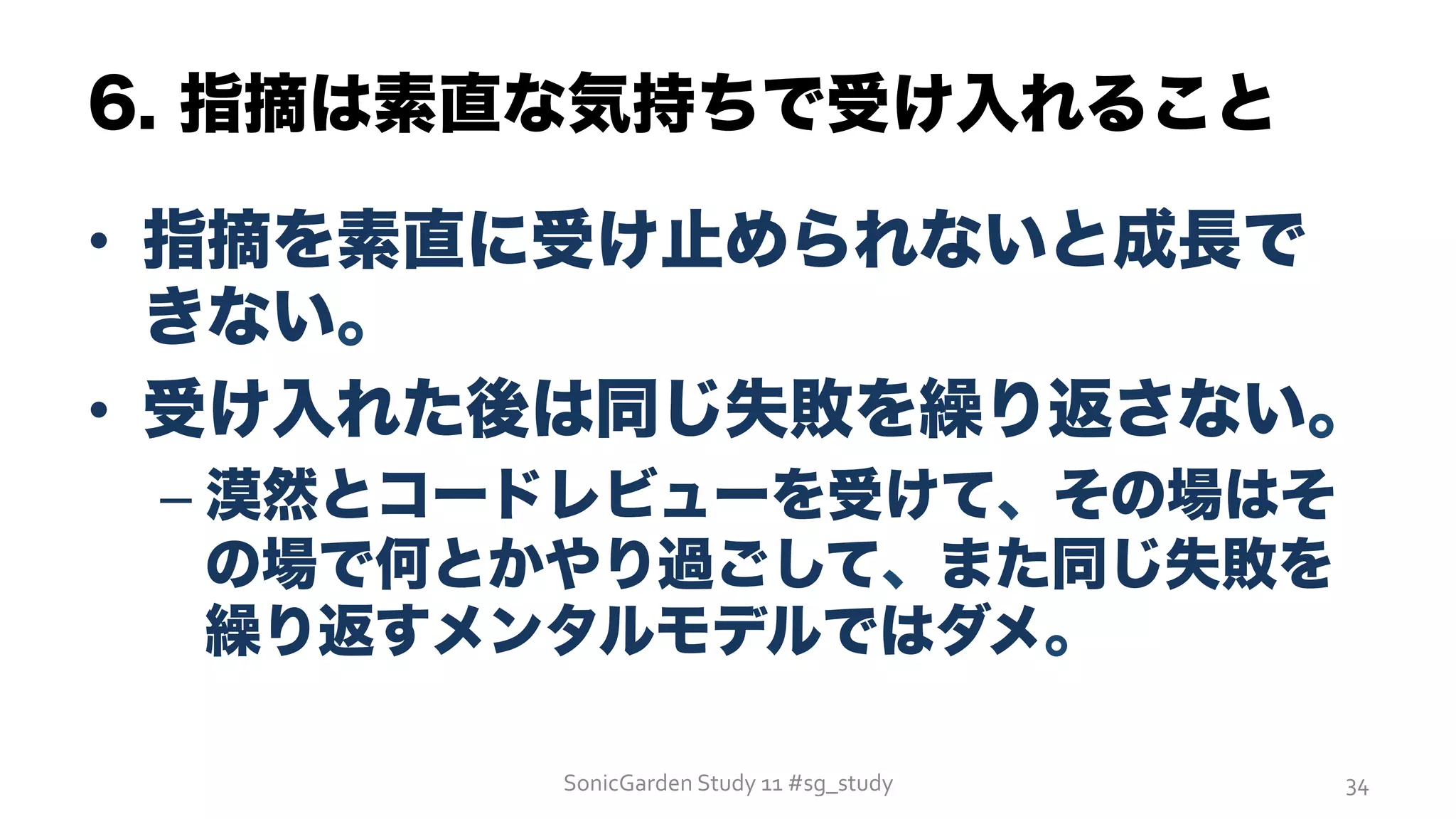6. 指摘は素直な気持ちで受け入れること
•  指摘を素直に受け止められないと成長で
きない。
•  受け入れた後は同じ失敗を繰り返さない。
– 漠然とコードレビューを受けて、その場はそ
の場で何とかやり過ごして、また同じ失敗を
繰り返すメンタルモデルではダメ。
SonicGarden	
  Study	
  11	
  #sg_study	
   34	
  
 