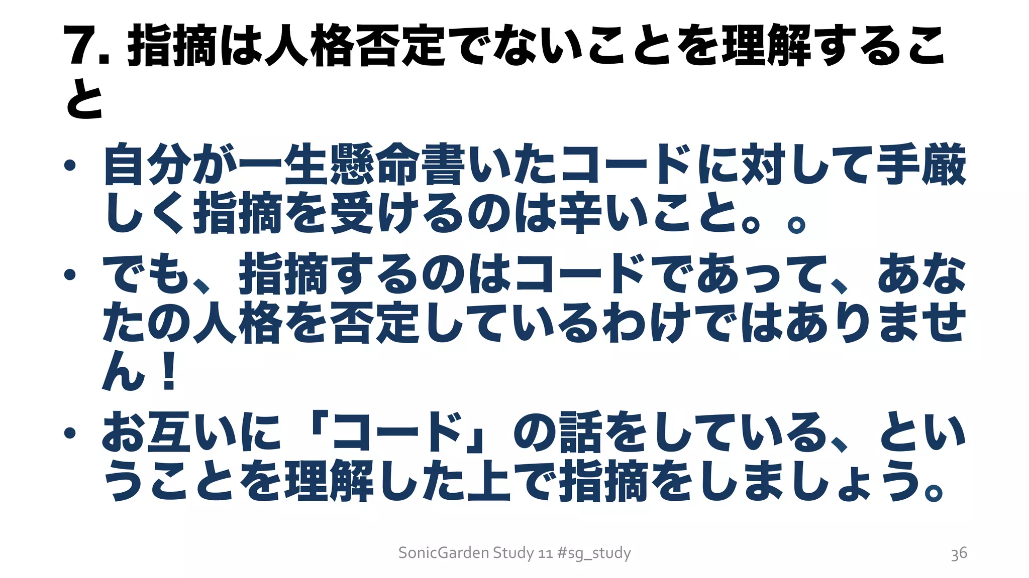 7. 指摘は人格否定でないことを理解するこ
と
•  自分が一生懸命書いたコードに対して手厳
しく指摘を受けるのは辛いこと。。
•  でも、指摘するのはコードであって、あな
たの人格を否定しているわけではありませ
ん！
•  お互いに「コード」の話をしている、とい
うことを理解した上で指摘をしましょう。
SonicGarden	
  Study	
  11	
  #sg_study	
   36	
  
 