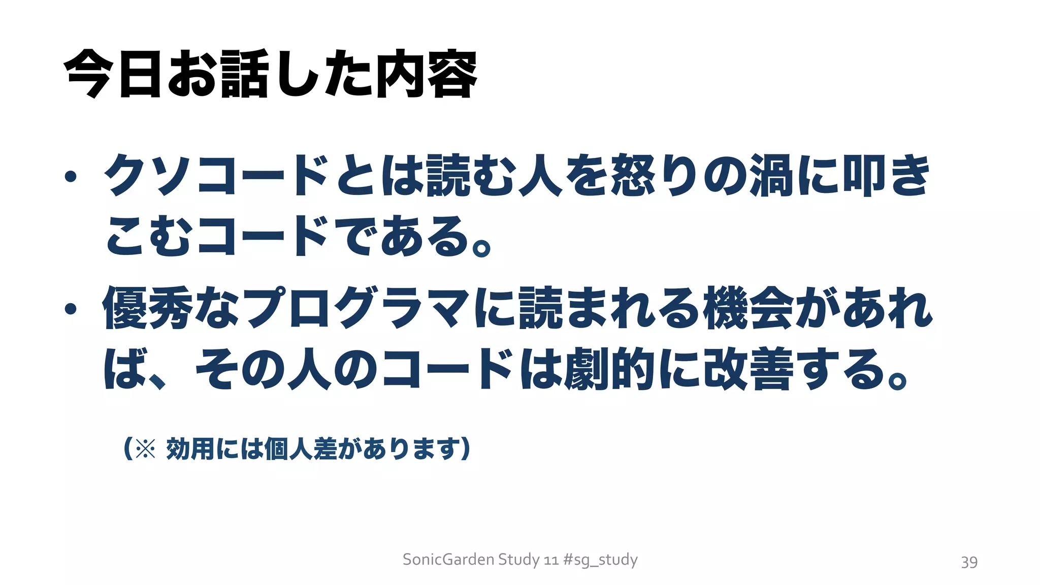 今日お話した内容
•  クソコードとは読む人を怒りの渦に叩き
こむコードである。
•  優秀なプログラマに読まれる機会があれ
ば、その人のコードは劇的に改善する。
 （※ 効用には個人差があります）
SonicGarden	
  Study	
  11	
  #sg_study	
   39	
  
 