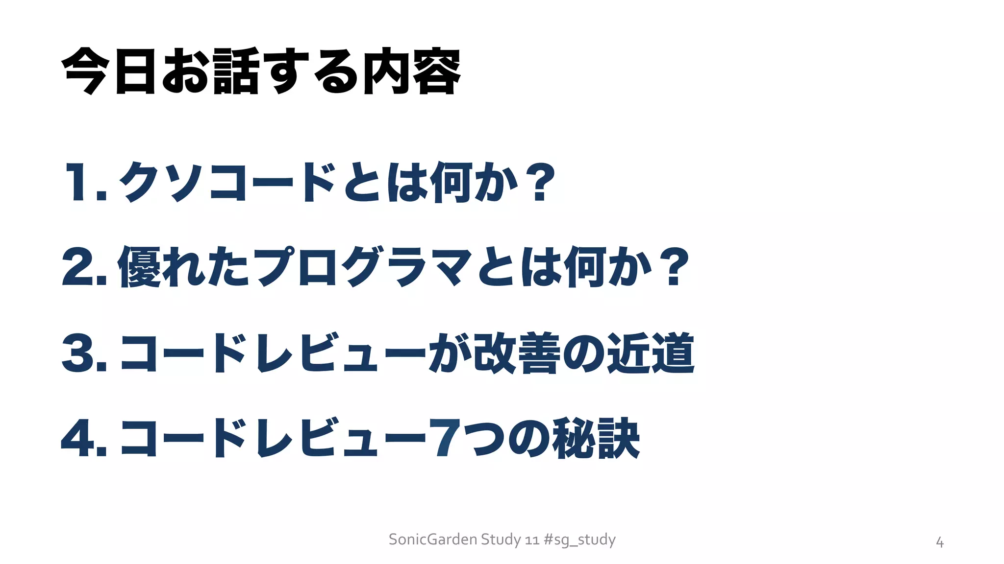 今日お話する内容
1. クソコードとは何か？
2. 優れたプログラマとは何か？
3. コードレビューが改善の近道
4. コードレビュー7つの秘訣
SonicGarden	
  Study	
  11	
  #sg_study	
   4	
  
 