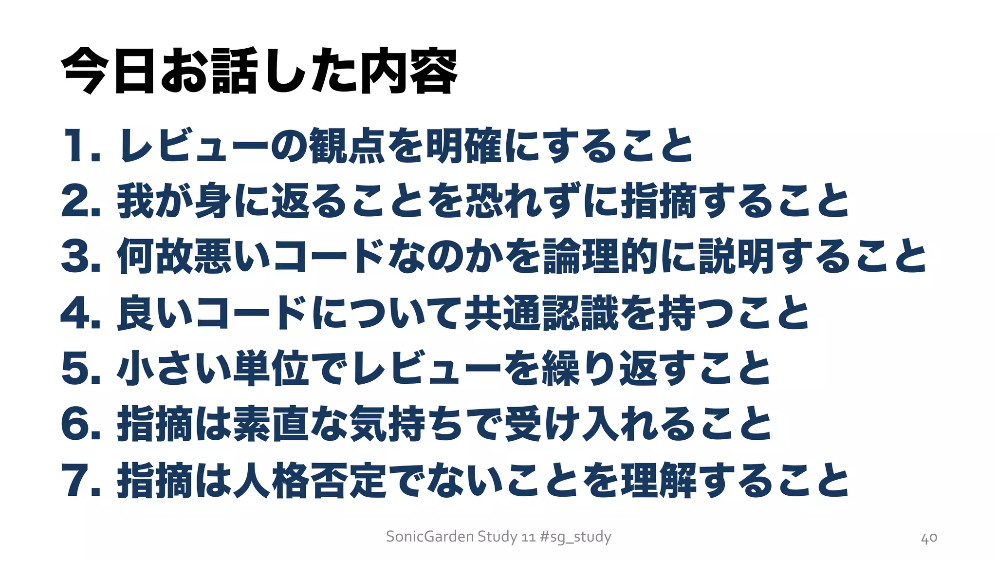 今日お話した内容
1.  レビューの観点を明確にすること
2.  我が身に返ることを恐れずに指摘すること
3.  何故悪いコードなのかを論理的に説明すること
4.  良いコードについて共通認識を持つこと
5.  小さい単位でレビューを繰り返すこと
6.  指摘は素直な気持ちで受け入れること
7.  指摘は人格否定でないことを理解すること
SonicGarden	
  Study	
  11	
  #sg_study	
   40	
  
 