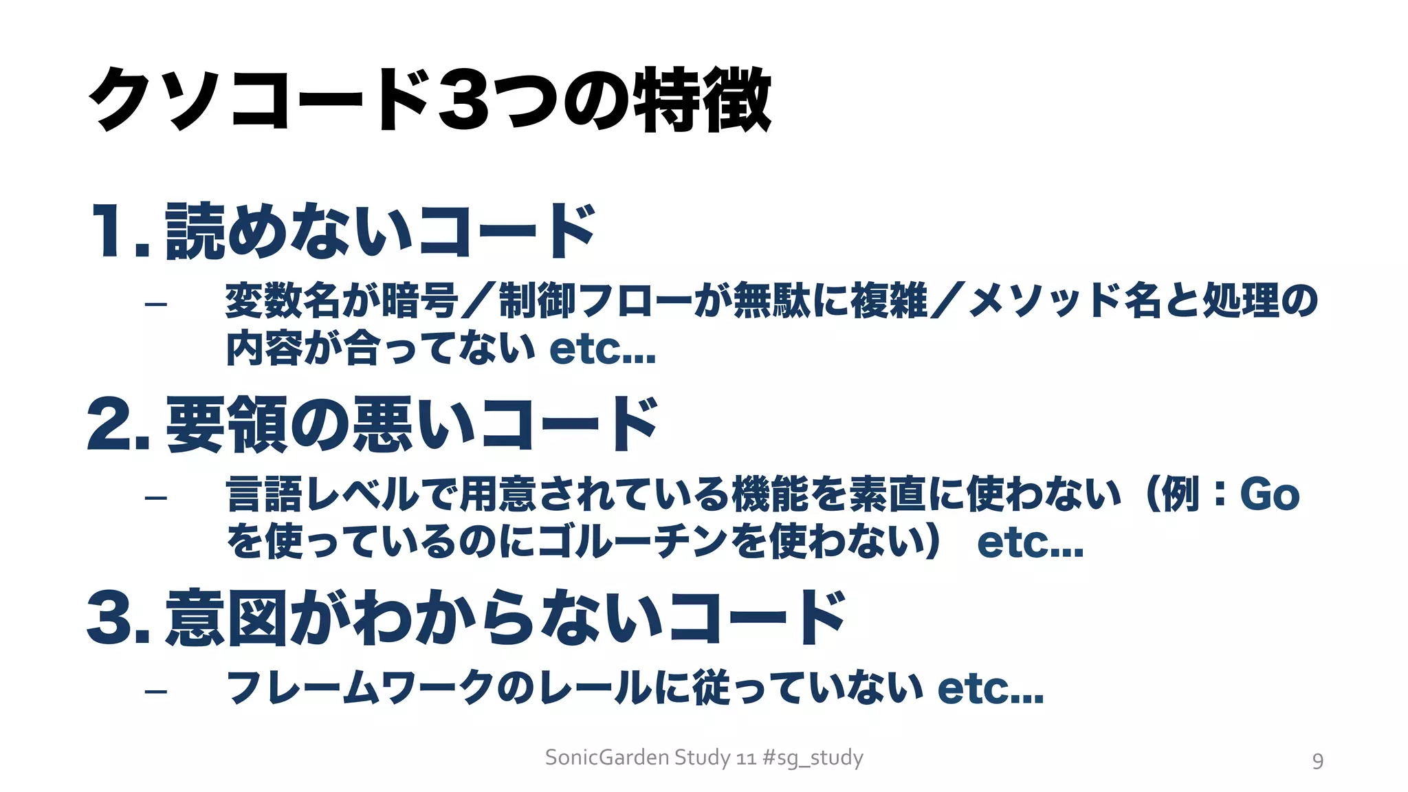 クソコード3つの特徴
1. 読めないコード
–  変数名が暗号／制御フローが無駄に複雑／メソッド名と処理の
内容が合ってない etc...
2. 要領の悪いコード
–  言語レベルで用意されている機能を素直に使わない（例：Go
を使っているのにゴルーチンを使わない） etc...
3. 意図がわからないコード
–  フレームワークのレールに従っていない etc...
SonicGarden	
  Study	
  11	
  #sg_study	
   9	
  
 