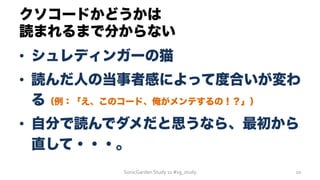 クソコードかどうかは
読まれるまで分からない
•  シュレディンガーの猫
•  読んだ人の当事者感によって度合いが変わ
る（例：「え、このコード、俺がメンテするの！？」）
•  自分で読んでダメだと思うなら、最初から
直して・・・。
SonicGarden	
  Study	
  11	
  #sg_study	
   10	
  
 