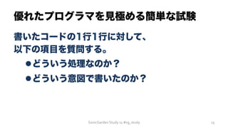 優れたプログラマを見極める簡単な試験
書いたコードの1行1行に対して、
以下の項目を質問する。
l どういう処理なのか？
l どういう意図で書いたのか？
SonicGarden	
  Study	
  11	
  #sg_study	
   13	
  
 