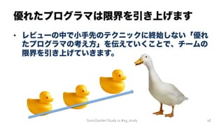 優れたプログラマは限界を引き上げます
SonicGarden	
  Study	
  11	
  #sg_study	
   18	
  
•  レビューの中で小手先のテクニックに終始しない「優れ
たプログラマの考え方」を伝えていくことで、チームの
限界を引き上げていきます。
 