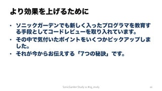 •  ソニックガーデンでも新しく入ったプログラマを教育す
る手段としてコードレビューを取り入れています。
•  その中で気付いたポイントをいくつかピックアップしま
した。
•  それが今からお伝えする「7つの秘訣」です。
より効果を上げるために
SonicGarden	
  Study	
  11	
  #sg_study	
   20	
  
 