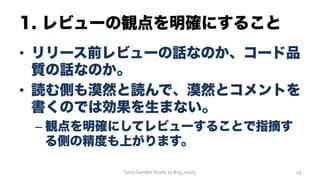 1. レビューの観点を明確にすること
•  リリース前レビューの話なのか、コード品
質の話なのか。
•  読む側も漠然と読んで、漠然とコメントを
書くのでは効果を生まない。
– 観点を明確にしてレビューすることで指摘す
る側の精度も上がります。
SonicGarden	
  Study	
  11	
  #sg_study	
   23	
  
 
