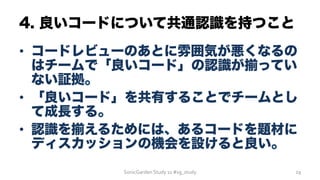 4. 良いコードについて共通認識を持つこと
•  コードレビューのあとに雰囲気が悪くなるの
はチームで「良いコード」の認識が揃ってい
ない証拠。
•  「良いコード」を共有することでチームとし
て成長する。
•  認識を揃えるためには、あるコードを題材に
ディスカッションの機会を設けると良い。
SonicGarden	
  Study	
  11	
  #sg_study	
   29	
  
 