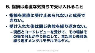 6. 指摘は素直な気持ちで受け入れること
•  指摘を素直に受け止められないと成長で
きない。
•  受け入れた後は同じ失敗を繰り返さない。
– 漠然とコードレビューを受けて、その場はそ
の場で何とかやり過ごして、また同じ失敗を
繰り返すメンタルモデルではダメ。
SonicGarden	
  Study	
  11	
  #sg_study	
   34	
  
 