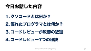 今日お話した内容
1. クソコードとは何か？
2. 優れたプログラマとは何か？
3. コードレビューが改善の近道
4. コードレビュー7つの秘訣
SonicGarden	
  Study	
  11	
  #sg_study	
   38	
  
 