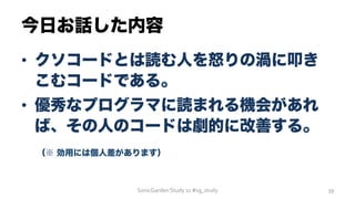 今日お話した内容
•  クソコードとは読む人を怒りの渦に叩き
こむコードである。
•  優秀なプログラマに読まれる機会があれ
ば、その人のコードは劇的に改善する。
 （※ 効用には個人差があります）
SonicGarden	
  Study	
  11	
  #sg_study	
   39	
  
 