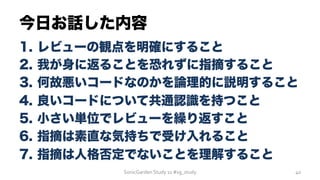 今日お話した内容
1.  レビューの観点を明確にすること
2.  我が身に返ることを恐れずに指摘すること
3.  何故悪いコードなのかを論理的に説明すること
4.  良いコードについて共通認識を持つこと
5.  小さい単位でレビューを繰り返すこと
6.  指摘は素直な気持ちで受け入れること
7.  指摘は人格否定でないことを理解すること
SonicGarden	
  Study	
  11	
  #sg_study	
   40	
  
 