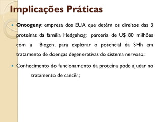 Implicações Práticas
   Ontogeny: empresa dos EUA que detêm os direitos das 3
    proteínas da família Hedgehog: parceria de U$ 80 milhões
    com a    Biogen, para explorar o potencial da SHh em
    tratamento de doenças degenerativas do sistema nervoso;

   Conhecimento do funcionamento da proteína pode ajudar no
          tratamento de cancêr;
 