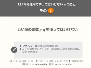 RSA暗号運用でやってはいけない 𝒏 のこと
その
𝒏 = 𝒑 ∗ 𝒒, 𝝋 𝒏 = 𝒑 − 𝟏 ∗ 𝒒 − 𝟏 , 𝝋 𝒏 ⊥ 𝒆, 𝒅 ∗ 𝒆 ≡ 𝟏 (𝒎𝒐𝒅 𝝋(𝒏))
暗号化: 𝒄 = 𝒎^𝒆 𝒎𝒐𝒅 𝒏 復号: 𝒎 = 𝒄^𝒅 𝒎𝒐𝒅 𝒏
3
近い値の素数 𝒑, 𝒒 を使ってはいけない
 フェルマー法で素因数分解可能
 𝑝, 𝑞 の値が近いと、それらの値は 𝑛 の平方根の周辺
に限定される
 
