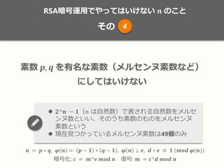 RSA暗号運用でやってはいけない 𝒏 のこと
その
𝒏 = 𝒑 ∗ 𝒒, 𝝋 𝒏 = 𝒑 − 𝟏 ∗ 𝒒 − 𝟏 , 𝝋 𝒏 ⊥ 𝒆, 𝒅 ∗ 𝒆 ≡ 𝟏 (𝒎𝒐𝒅 𝝋(𝒏))
暗号化: 𝒄 = 𝒎^𝒆 𝒎𝒐𝒅 𝒏 復号: 𝒎 = 𝒄^𝒅 𝒎𝒐𝒅 𝒏
素数 𝒑, 𝒒 を有名な素数（メルセンヌ素数など）
にしてはいけない
 𝟐^𝒏 − 𝟏（𝑛 は自然数）で表される自然数をメルセ
ンヌ数といい、そのうち素数のものをメルセンヌ
素数という
 現在見つかっているメルセンヌ素数は49個のみ
4
 