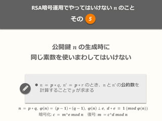 RSA暗号運用でやってはいけない 𝒏 のこと
その
𝒏 = 𝒑 ∗ 𝒒, 𝝋 𝒏 = 𝒑 − 𝟏 ∗ 𝒒 − 𝟏 , 𝝋 𝒏 ⊥ 𝒆, 𝒅 ∗ 𝒆 ≡ 𝟏 (𝒎𝒐𝒅 𝝋(𝒏))
暗号化: 𝒄 = 𝒎^𝒆 𝒎𝒐𝒅 𝒏 復号: 𝒎 = 𝒄^𝒅 𝒎𝒐𝒅 𝒏
公開鍵 𝒏 の生成時に
同じ素数を使いまわしてはいけない
 𝑛 = 𝒑 ∗ 𝑞, 𝑛’ = 𝒑 ∗ 𝑟 のとき、𝑛 と 𝑛’ の公約数を
計算することで 𝑝 が求まる
5
 