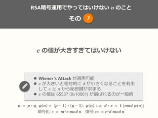 RSA暗号運用でやってはいけない 𝒏 のこと
その
𝒏 = 𝒑 ∗ 𝒒, 𝝋 𝒏 = 𝒑 − 𝟏 ∗ 𝒒 − 𝟏 , 𝝋 𝒏 ⊥ 𝒆, 𝒅 ∗ 𝒆 ≡ 𝟏 (𝒎𝒐𝒅 𝝋(𝒏))
暗号化: 𝒄 = 𝒎^𝒆 𝒎𝒐𝒅 𝒏 復号: 𝒎 = 𝒄^𝒅 𝒎𝒐𝒅 𝒏
𝒆 の値が大きすぎてはいけない
 Wiener‘s Attack が適用可能
 𝑒 が大きいと相対的に 𝑑 が小さくなることを利用
して 𝑒 と 𝑛 から秘密鍵が求まる
 𝑒 の値は 65537 (0x10001) が選ばれるのが一般的
7
 