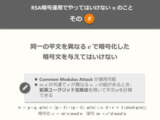 RSA暗号運用でやってはいけない 𝒏 のこと
その
𝒏 = 𝒑 ∗ 𝒒, 𝝋 𝒏 = 𝒑 − 𝟏 ∗ 𝒒 − 𝟏 , 𝝋 𝒏 ⊥ 𝒆, 𝒅 ∗ 𝒆 ≡ 𝟏 (𝒎𝒐𝒅 𝝋(𝒏))
暗号化: 𝒄 = 𝒎^𝒆 𝒎𝒐𝒅 𝒏 復号: 𝒎 = 𝒄^𝒅 𝒎𝒐𝒅 𝒏
同一の平文を異なる 𝒆 で暗号化した
暗号文を与えてはいけない
 Common Modulus Attack が適用可能
 𝑚, 𝑛 が共通で 𝑒 が異なる 𝑒, 𝑐 の組があるとき、
拡張ユークリッド互除法を用いて平文𝑚を計算
できる
8
 