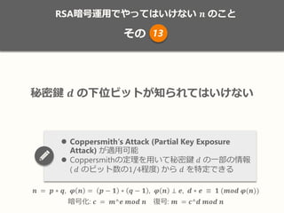 RSA暗号運用でやってはいけない 𝒏 のこと
その
𝒏 = 𝒑 ∗ 𝒒, 𝝋 𝒏 = 𝒑 − 𝟏 ∗ 𝒒 − 𝟏 , 𝝋 𝒏 ⊥ 𝒆, 𝒅 ∗ 𝒆 ≡ 𝟏 (𝒎𝒐𝒅 𝝋(𝒏))
暗号化: 𝒄 = 𝒎^𝒆 𝒎𝒐𝒅 𝒏 復号: 𝒎 = 𝒄^𝒅 𝒎𝒐𝒅 𝒏
秘密鍵 𝒅 の下位ビットが知られてはいけない
 Coppersmith‘s Attack (Partial Key Exposure
Attack) が適用可能
 Coppersmithの定理を用いて秘密鍵 𝑑 の一部の情報
( 𝑑 のビット数の1/4程度) から 𝑑 を特定できる
13
 