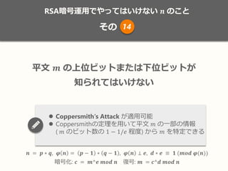 RSA暗号運用でやってはいけない 𝒏 のこと
その
𝒏 = 𝒑 ∗ 𝒒, 𝝋 𝒏 = 𝒑 − 𝟏 ∗ 𝒒 − 𝟏 , 𝝋 𝒏 ⊥ 𝒆, 𝒅 ∗ 𝒆 ≡ 𝟏 (𝒎𝒐𝒅 𝝋(𝒏))
暗号化: 𝒄 = 𝒎^𝒆 𝒎𝒐𝒅 𝒏 復号: 𝒎 = 𝒄^𝒅 𝒎𝒐𝒅 𝒏
平文 𝒎 の上位ビットまたは下位ビットが
知られてはいけない
 Coppersmith‘s Attack が適用可能
 Coppersmithの定理を用いて平文 𝑚 の一部の情報
( 𝑚 のビット数の 1 − 1/𝑒 程度) から 𝑚 を特定できる
14
 