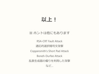 以上！
※ ホントは他にもあります
RSA-CRT Fault Attack
適応的選択暗号文攻撃
Coppersmith's Short Pad Attack
Boneh-Durfee Attack
乱数生成器の偏りを利用した攻撃
など…
 