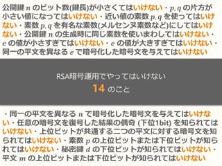 公開鍵 𝒏 のビット数(鍵長)が小さくてはいけない・𝒑, 𝒒 の片方が
小さい値になってはいけない・近い値の素数 𝒑, 𝒒 を使ってはいけ
ない・素数 𝒑, 𝒒 を有名な素数(メルセンヌ素数など)にしてはいけ
ない・公開鍵 𝒏 の生成時に同じ素数を使いまわしてはいけない・
𝒆 の値が小さすぎてはいけない・𝒆 の値が大きすぎてはいけない・
同一の平文を異なる 𝒆 で暗号化した暗号文を与えてはいけない
・同一の平文を異なる 𝒏 で暗号化した暗号文を与えてはいけな
い・任意の暗号文を復号した結果の偶奇 (下位1bit) を知られては
いけない・上位ビットが共通する二つの平文に対する暗号文を知
られてはいけない・素数 𝒑 の上位ビットまたは下位ビットが知ら
れてはいけない・秘密鍵 𝒅 の下位ビットが知られてはいけない・
平文 𝒎 の上位ビットまたは下位ビットが知られてはいけない
RSA暗号運用でやってはいけない
14 のこと
 