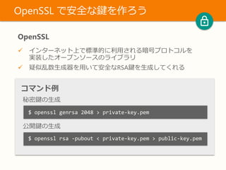 OpenSSL
 インターネット上で標準的に利用される暗号プロトコルを
実装したオープンソースのライブラリ
 疑似乱数生成器を用いて安全なRSA鍵を生成してくれる
OpenSSL で安全な鍵を作ろう
コマンド例
秘密鍵の生成
公開鍵の生成
$ openssl genrsa 2048 > private-key.pem
$ openssl rsa -pubout < private-key.pem > public-key.pem
 