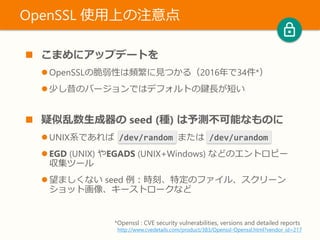 こまめにアップデートを
 OpenSSLの脆弱性は頻繁に見つかる（2016年で34件*）
 少し昔のバージョンではデフォルトの鍵長が短い
 疑似乱数生成器の seed (種) は予測不可能なものに
 UNIX系であれば /dev/random または /dev/urandom
 EGD (UNIX) やEGADS (UNIX+Windows) などのエントロピー
収集ツール
 望ましくない seed 例：時刻、特定のファイル、スクリーン
ショット画像、キーストロークなど
OpenSSL 使用上の注意点
*Openssl : CVE security vulnerabilities, versions and detailed reports
http://www.cvedetails.com/product/383/Openssl-Openssl.html?vendor_id=217
 