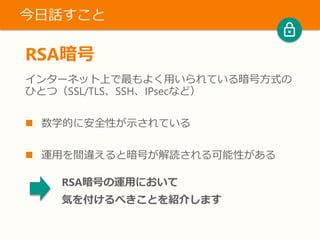 RSA暗号
インターネット上で最もよく用いられている暗号方式の
ひとつ（SSL/TLS、SSH、IPsecなど）
 数学的に安全性が示されている
 運用を間違えると暗号が解読される可能性がある
今日話すこと
RSA暗号の運用において
気を付けるべきことを紹介します
 