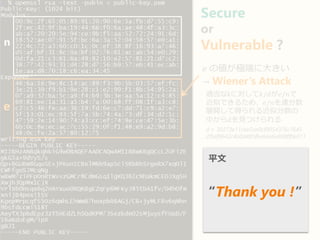 Secure
or
Vulnerable ?n
e
𝑒 の値が極端に大きい
→ Wiener’s Attack
適当なkに対して𝑘/𝑑が𝑒/𝑛で
近似できるため、𝑒/𝑛を連分数
展開して得られる近似分数の
中から𝑑を見つけられる
d = 30273e11cbe5ae0cf9054376c7645
2f5ef9642c4a0d485fbe6ae6e808ff0e011
平文
“Thank you !”
 