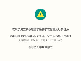 攻撃が成立する厳密な条件までは言及しません
たまに現実的でないシチュエーションも出てきます
（暗号学者ががんばって考えたので許して）
もちろん悪用厳禁で
 