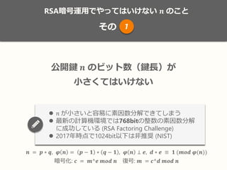RSA暗号運用でやってはいけない 𝒏 のこと
その
𝒏 = 𝒑 ∗ 𝒒, 𝝋 𝒏 = 𝒑 − 𝟏 ∗ 𝒒 − 𝟏 , 𝝋 𝒏 ⊥ 𝒆, 𝒅 ∗ 𝒆 ≡ 𝟏 (𝒎𝒐𝒅 𝝋(𝒏))
暗号化: 𝒄 = 𝒎^𝒆 𝒎𝒐𝒅 𝒏 復号: 𝒎 = 𝒄^𝒅 𝒎𝒐𝒅 𝒏
RSA暗号運用でやってはいけない 𝒏 のこと
その 1
𝒏 = 𝒑 ∗ 𝒒, 𝝋 𝒏 = 𝒑 − 𝟏 ∗ 𝒒 − 𝟏 , 𝝋 𝒏 ⊥ 𝒆, 𝒅 ∗ 𝒆 ≡ 𝟏 (𝒎𝒐𝒅 𝝋(𝒏))
暗号化: 𝒄 = 𝒎^𝒆 𝒎𝒐𝒅 𝒏 復号: 𝒎 = 𝒄^𝒅 𝒎𝒐𝒅 𝒏
公開鍵 𝒏 のビット数（鍵長）が
小さくてはいけない
 𝑛 が小さいと容易に素因数分解できてしまう
 最新の計算機環境では768bitの整数の素因数分解
に成功している (RSA Factoring Challenge)
 2017年時点で1024bit以下は非推奨 (NIST)
 