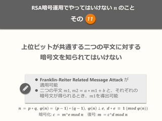RSA暗号運用でやってはいけない 𝒏 のこと
その
𝒏 = 𝒑 ∗ 𝒒, 𝝋 𝒏 = 𝒑 − 𝟏 ∗ 𝒒 − 𝟏 , 𝝋 𝒏 ⊥ 𝒆, 𝒅 ∗ 𝒆 ≡ 𝟏 (𝒎𝒐𝒅 𝝋(𝒏))
暗号化: 𝒄 = 𝒎^𝒆 𝒎𝒐𝒅 𝒏 復号: 𝒎 = 𝒄^𝒅 𝒎𝒐𝒅 𝒏
上位ビットが共通する二つの平文に対する
暗号文を知られてはいけない
 Franklin-Reiter Related Message Attack が
適用可能
 二つの平文 𝑚1, 𝑚2 = 𝑎 ∗ 𝑚1 + 𝑏 と、それぞれの
暗号文が得られるとき、𝑚1を導出可能
11
 