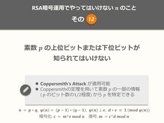 RSA暗号運用でやってはいけない 𝒏 のこと
その
𝒏 = 𝒑 ∗ 𝒒, 𝝋 𝒏 = 𝒑 − 𝟏 ∗ 𝒒 − 𝟏 , 𝝋 𝒏 ⊥ 𝒆, 𝒅 ∗ 𝒆 ≡ 𝟏 (𝒎𝒐𝒅 𝝋(𝒏))
暗号化: 𝒄 = 𝒎^𝒆 𝒎𝒐𝒅 𝒏 復号: 𝒎 = 𝒄^𝒅 𝒎𝒐𝒅 𝒏
素数 𝒑 の上位ビットまたは下位ビットが
知られてはいけない
 Coppersmith‘s Attack が適用可能
 Coppersmithの定理を用いて素数 𝑝 の一部の情報
( 𝑝 のビット数の1/2程度) から 𝑝 を特定できる
12
 