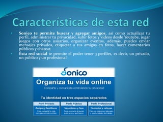 • Sonico te permite buscar y agregar amigos, así como actualizar tu 
perfil, administrar tu privacidad, subir fotos y videos desde Youtube, jugar 
juegos con otros usuarios, organizar eventos, además, puedes enviar 
mensajes privados, etiquetar a tus amigos en fotos, hacer comentarios 
públicos y chatear. 
• Ésta red social te permite el poder tener 3 perfiles, es decir, un privado, 
un público y un profesional 
 