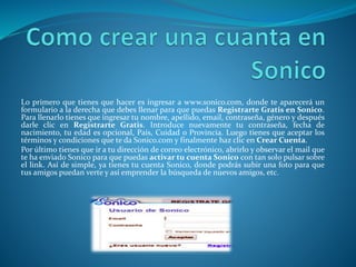 Lo primero que tienes que hacer es ingresar a www.sonico.com, donde te aparecerá un 
formulario a la derecha que debes llenar para que puedas Registrarte Gratis en Sonico. 
Para llenarlo tienes que ingresar tu nombre, apellido, email, contraseña, género y después 
darle clic en Registrarte Gratis. Introduce nuevamente tu contraseña, fecha de 
nacimiento, tu edad es opcional, País, Cuidad o Provincia. Luego tienes que aceptar los 
términos y condiciones que te da Sonico.com y finalmente haz clic en Crear Cuenta. 
Por último tienes que ir a tu dirección de correo electrónico, abrirlo y observar el mail que 
te ha enviado Sonico para que puedas activar tu cuenta Sonico con tan solo pulsar sobre 
el link. Así de simple, ya tienes tu cuenta Sonico, donde podrás subir una foto para que 
tus amigos puedan verte y así emprender la búsqueda de nuevos amigos, etc. 
