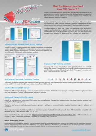 Meet The New and Improved
                                                                                          Sonic PDF Creator 3.0
                                                                         As the PDF converter solutions provider that brought selective conversion to the
                                                                         digital document market, Investintech.com has developed yet another practical
                                                                         PDF solution for users by offering an advanced graphical user interface in its
                                                                         newest version of Sonic PDF Creator 3.0.

                                                                         Today, Investintech.com is excited to announce the release of the all-new, Sonic
                                                                         PDF Creator 3.0. Sonic is a high quality PDF creation software program that
                                                                         allows users to both edit and create secure PDF documents all in one place.

                                                                         This latest edition of Sonic PDF Creator has received a major performance
                                                                         upgrade and includes a completely new and redesigned graphical user
                                                                         interface. The end result? A powerful, easy-to-use PDF tool that improves the
                                                                         way you create and edit PDF documents. Here’s a look at how Sonic does it.




Introducing An All New Quick Access Sidebar
Sonic PDF Creator 3.0 features a brand new Sidebar that replaces the need for a
traditional dialog box. This Sidebar view provides convenient access to custom
settings when editing or creating PDFs. It increases productivity by letting you
edit and modify PDFs directly within the same window.




                                                                         Improved PDF Viewing Controls
                                                                         Zooming and viewing features have been updated and are now vertically
                                                                         placed next to the PDF viewing area. This change in layout provides a consistent
                                                                         user-friendly experience while working in Sonic. Viewing and interacting with
                                                                         PDFs is now more intuitive than ever.




An Updated One-Click Command Toolbar
The Toolbar is updated with fresh new graphics and new command additions that make it easy to identify and access the one-click commands you
use to edit PDFs the most. Overall, it means faster, more efficient PDF handling.

The New Powerful PDF Viewer
Our Sonic’s PDF viewing technology has also received major improvements. This latest version gives you a more powerful viewing experience of
your PDF, generating a smooth, superior display of graphics and text.


An Overall Enhanced Performance
Overall, we have enhanced Sonic’s main PDF creation and editing features. They perform faster and more effectively. Users can generate high
quality PDFs effortlessly each time.

The trial version has been modified, as well. Now users can enjoy a full-featured version without the usual trial limitations to get the full Sonic 3.0
experience.

This is only a description of what to expect from our latest Sonic update. Try it out first hand for yourself. Sonic PDF Creator 3.0 is compatible with
Windows XP, Vista, 7 and Microsoft Office 2003 to 2010.

To download a 7-day free trial version visit: http://www.investintech.com/downloads/sonic/download.htm. A full version license for
Sonic PDF Creator is reasonably priced and is available for purchase at only $49.95 USD.

About Investintech.com
Investintech.com Inc. is a Canadian based PDF Solutions company focused on providing businesses and consumers with easy-to-use PDF creation and conversion
products that generate powerful results. Sonic PDF Creator 3.0 is only one of the many affordable and reliable PDF solutions the company provides. Investintech.
com also publishes and develops server and developer software for reading, converting, and securing PDF documents.


                                                                                                                           www.investintech.com
 