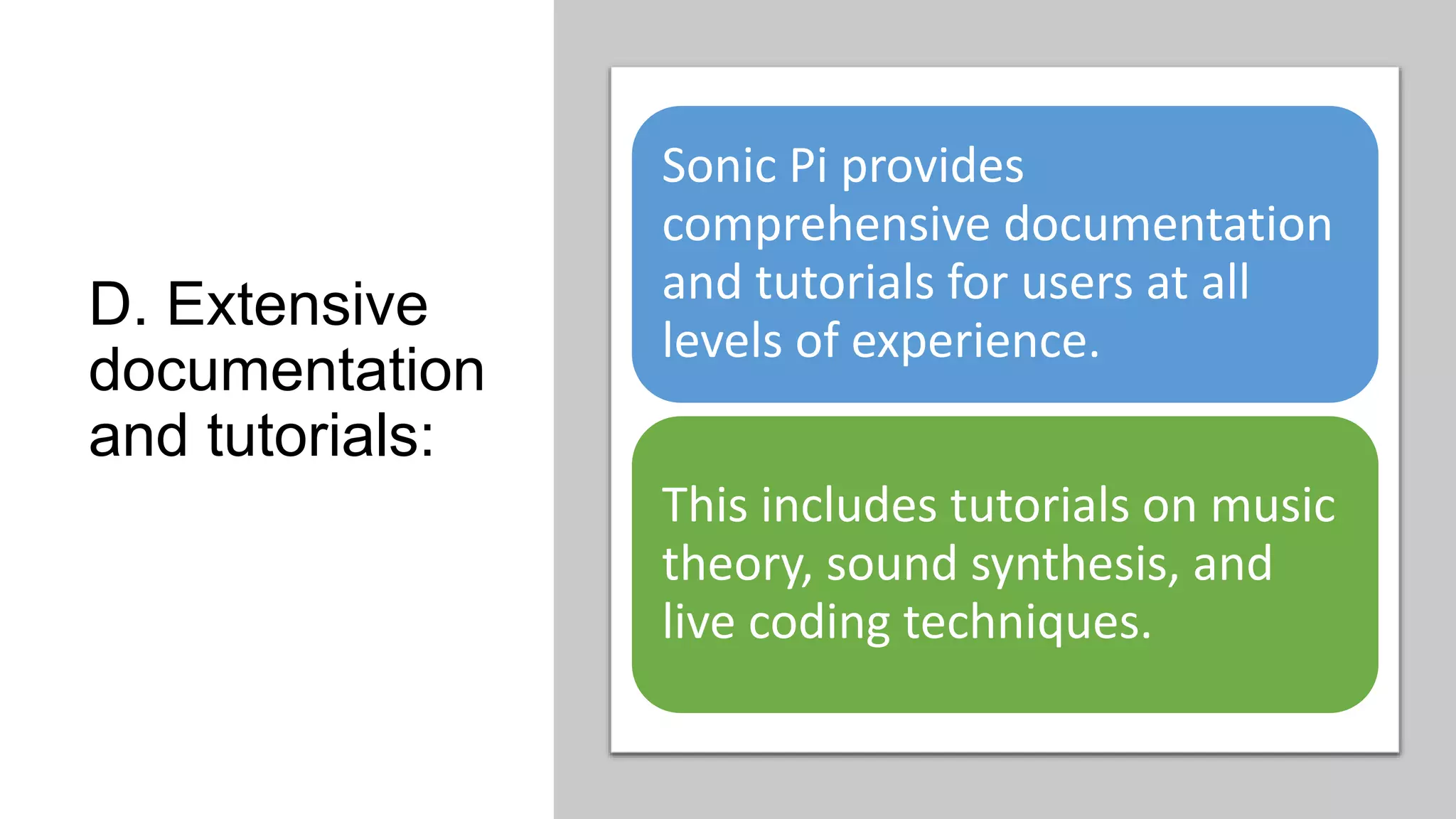 D. Extensive
documentation
and tutorials:
Sonic Pi provides
comprehensive documentation
and tutorials for users at all
levels of experience.
This includes tutorials on music
theory, sound synthesis, and
live coding techniques.
 