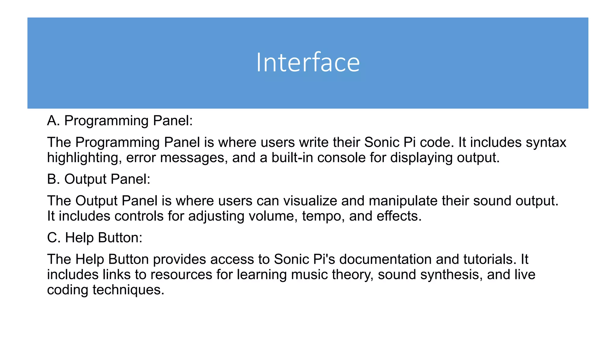Interface
A. Programming Panel:
The Programming Panel is where users write their Sonic Pi code. It includes syntax
highlighting, error messages, and a built-in console for displaying output.
B. Output Panel:
The Output Panel is where users can visualize and manipulate their sound output.
It includes controls for adjusting volume, tempo, and effects.
C. Help Button:
The Help Button provides access to Sonic Pi's documentation and tutorials. It
includes links to resources for learning music theory, sound synthesis, and live
coding techniques.
 