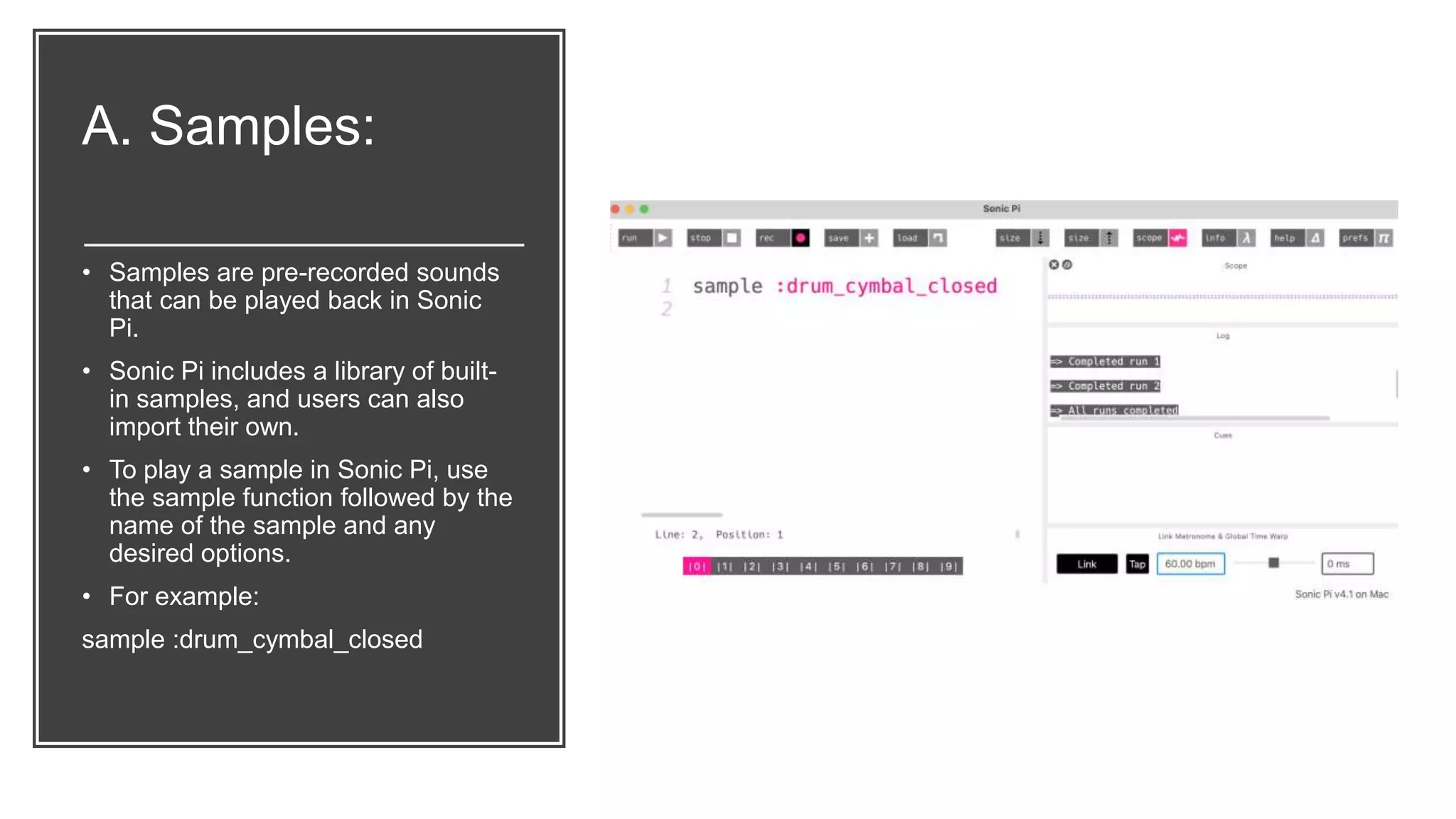 A. Samples:
• Samples are pre-recorded sounds
that can be played back in Sonic
Pi.
• Sonic Pi includes a library of built-
in samples, and users can also
import their own.
• To play a sample in Sonic Pi, use
the sample function followed by the
name of the sample and any
desired options.
• For example:
sample :drum_cymbal_closed
 