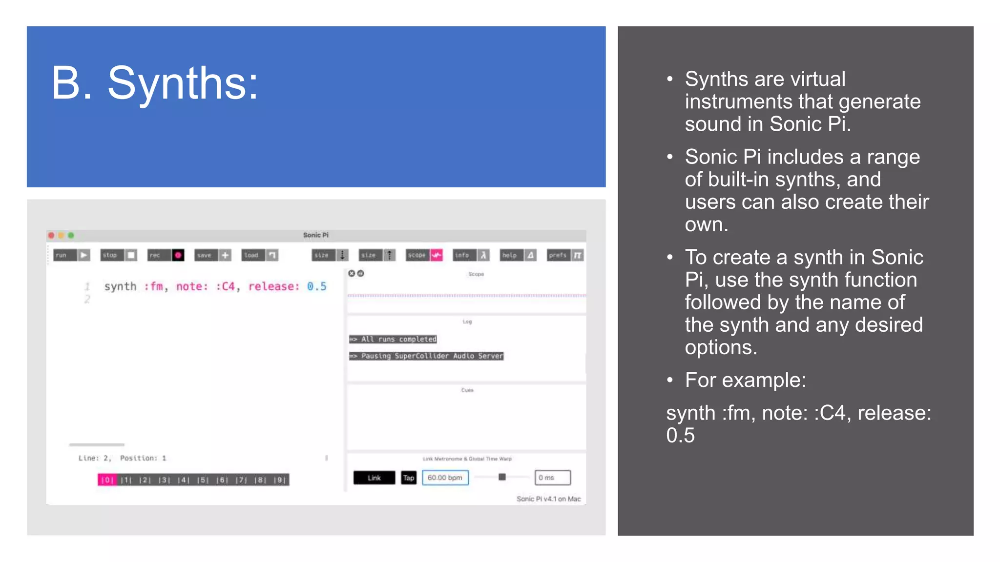 B. Synths: • Synths are virtual
instruments that generate
sound in Sonic Pi.
• Sonic Pi includes a range
of built-in synths, and
users can also create their
own.
• To create a synth in Sonic
Pi, use the synth function
followed by the name of
the synth and any desired
options.
• For example:
synth :fm, note: :C4, release:
0.5
 