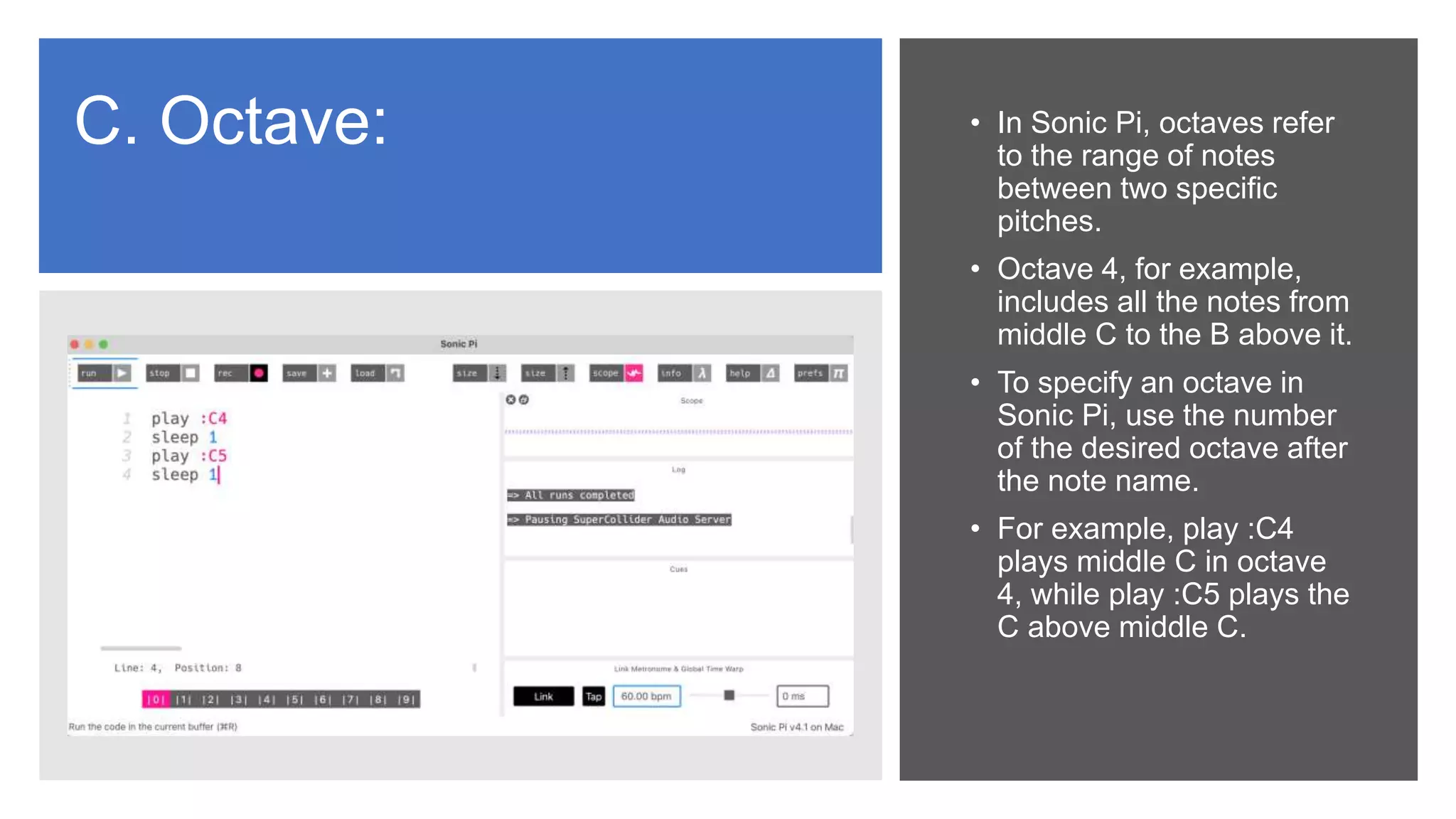 C. Octave: • In Sonic Pi, octaves refer
to the range of notes
between two specific
pitches.
• Octave 4, for example,
includes all the notes from
middle C to the B above it.
• To specify an octave in
Sonic Pi, use the number
of the desired octave after
the note name.
• For example, play :C4
plays middle C in octave
4, while play :C5 plays the
C above middle C.
 