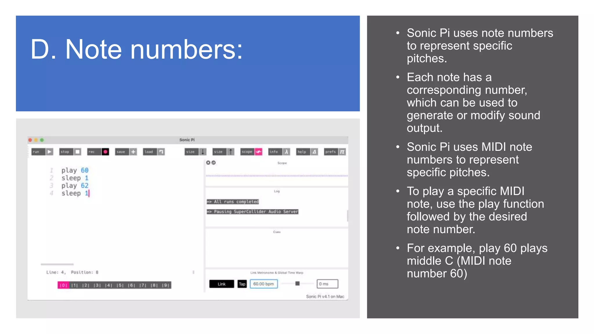 D. Note numbers:
• Sonic Pi uses note numbers
to represent specific
pitches.
• Each note has a
corresponding number,
which can be used to
generate or modify sound
output.
• Sonic Pi uses MIDI note
numbers to represent
specific pitches.
• To play a specific MIDI
note, use the play function
followed by the desired
note number.
• For example, play 60 plays
middle C (MIDI note
number 60)
 