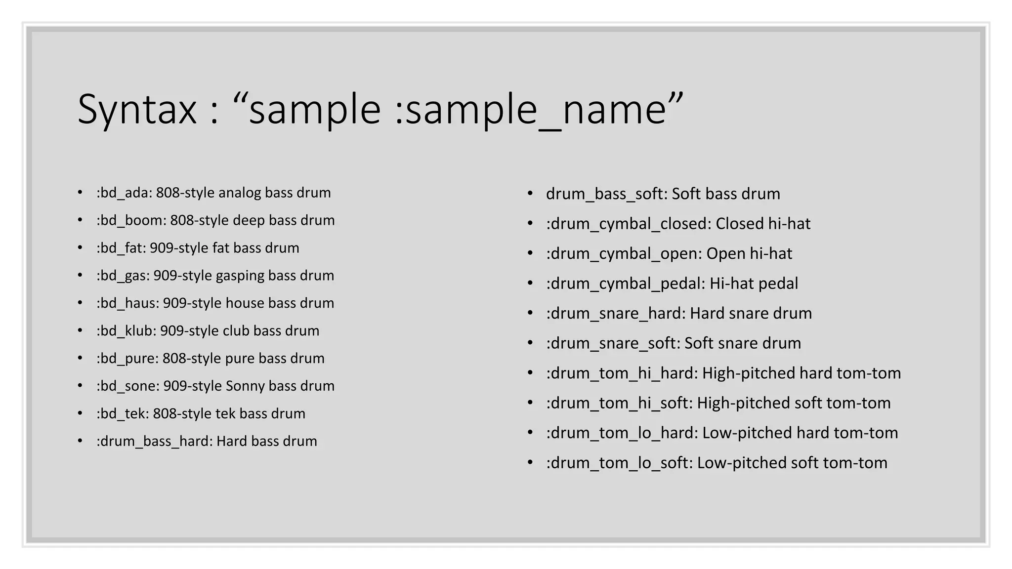 Syntax : “sample :sample_name”
• :bd_ada: 808-style analog bass drum
• :bd_boom: 808-style deep bass drum
• :bd_fat: 909-style fat bass drum
• :bd_gas: 909-style gasping bass drum
• :bd_haus: 909-style house bass drum
• :bd_klub: 909-style club bass drum
• :bd_pure: 808-style pure bass drum
• :bd_sone: 909-style Sonny bass drum
• :bd_tek: 808-style tek bass drum
• :drum_bass_hard: Hard bass drum
• drum_bass_soft: Soft bass drum
• :drum_cymbal_closed: Closed hi-hat
• :drum_cymbal_open: Open hi-hat
• :drum_cymbal_pedal: Hi-hat pedal
• :drum_snare_hard: Hard snare drum
• :drum_snare_soft: Soft snare drum
• :drum_tom_hi_hard: High-pitched hard tom-tom
• :drum_tom_hi_soft: High-pitched soft tom-tom
• :drum_tom_lo_hard: Low-pitched hard tom-tom
• :drum_tom_lo_soft: Low-pitched soft tom-tom
 