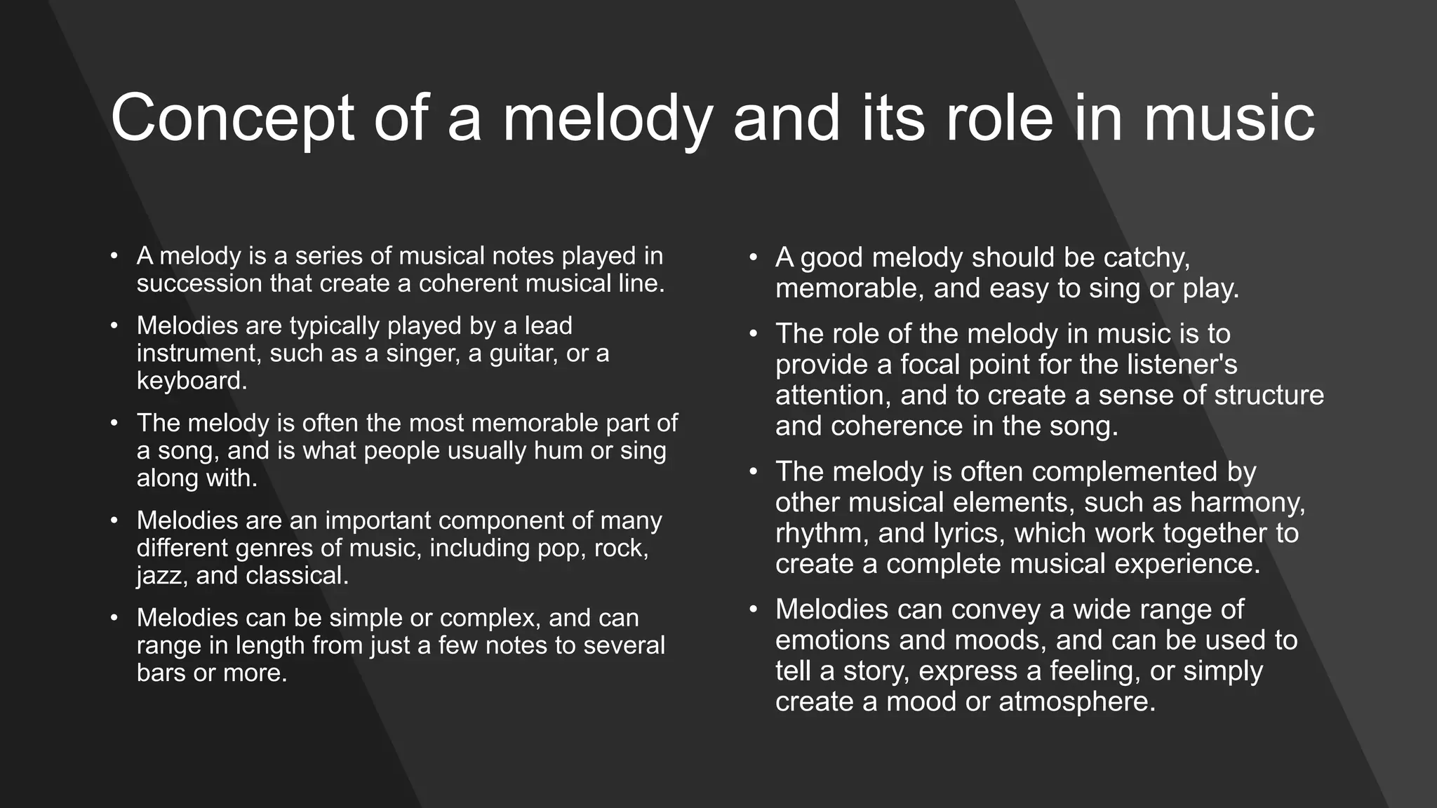Concept of a melody and its role in music
• A melody is a series of musical notes played in
succession that create a coherent musical line.
• Melodies are typically played by a lead
instrument, such as a singer, a guitar, or a
keyboard.
• The melody is often the most memorable part of
a song, and is what people usually hum or sing
along with.
• Melodies are an important component of many
different genres of music, including pop, rock,
jazz, and classical.
• Melodies can be simple or complex, and can
range in length from just a few notes to several
bars or more.
• A good melody should be catchy,
memorable, and easy to sing or play.
• The role of the melody in music is to
provide a focal point for the listener's
attention, and to create a sense of structure
and coherence in the song.
• The melody is often complemented by
other musical elements, such as harmony,
rhythm, and lyrics, which work together to
create a complete musical experience.
• Melodies can convey a wide range of
emotions and moods, and can be used to
tell a story, express a feeling, or simply
create a mood or atmosphere.
 
